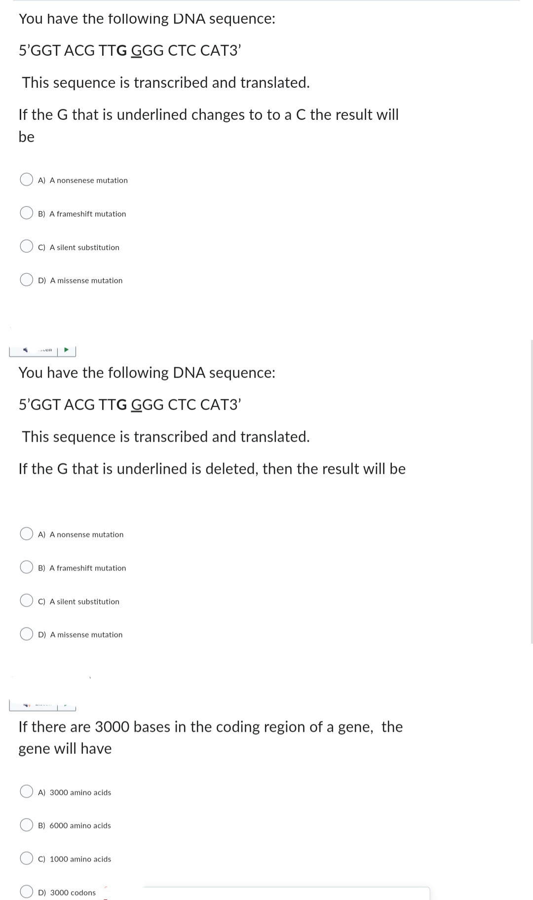 You have the following DNA sequence:
5'GGT ACG TTG GGG CTC CAT3'
This sequence is transcribed and translated.
If the G that is underlined changes to to a C the result will
be
-
A) A nonsenese mutation
B) A frameshift mutation
C) A silent substitution
D) A missense mutation
You have the following DNA sequence:
5'GGT ACG TTG GGG CTC CAT3'
This sequence is transcribed and translated.
If the G that is underlined is deleted, then the result will be
A) A nonsense mutation
B) A frameshift mutation
C) A silent substitution
D) A missense mutatio
If there are 3000 bases in the coding region of a gene, the
gene will have
A) 3000 amino acids
B) 6000 amino acids
C) 1000 amino acids
D) 3000 codons