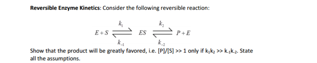 Reversible Enzyme Kinetics: Consider the following reversible reaction:
k,
E + S
ES
P +E
k_2
Show that the product will be greatly favored, i.e. [P]/[S] >> 1 only if kık2 >> k.ık.2. State
all the assumptions.
