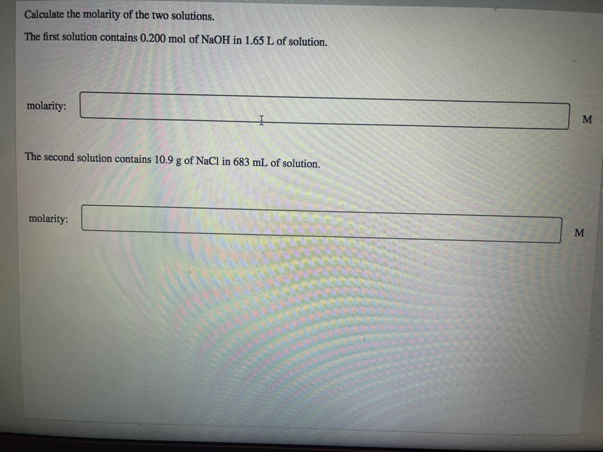 Calculate the molarity of the two solutions.
The first solution contains 0.200 mol of NaOH in 1.65 L of solution.
molarity:
The second solution contains 10.9 g of NaCl in 683 mL of solution.
molarity:
M
M