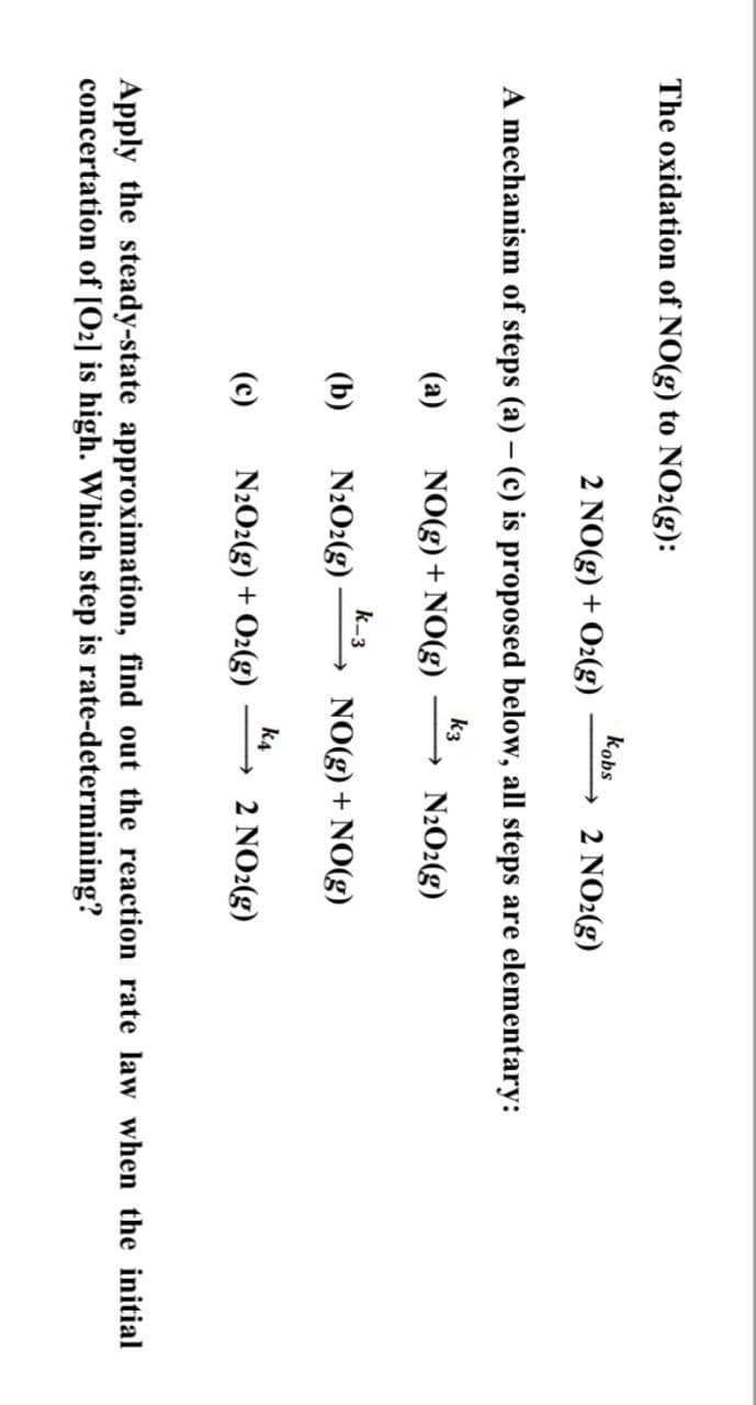 The oxidation of NO(g) to NO2(g):
2 NO(g) + O2(g)
kobs
2 NO2(g)
A mechanism of steps (a) - (c) is proposed below, all steps are elementary:
k3
(a)
NO(g) + NO(g)
→ N2O2(g)
k-3
(b)
N2O2(g) → NO(g) + NO(g)
k4
(c)
N2O2(g) + O2(g)
2 NO2(g)
Apply the steady-state approximation, find out the reaction rate law when the initial
concertation of [02] is high. Which step is rate-determining?