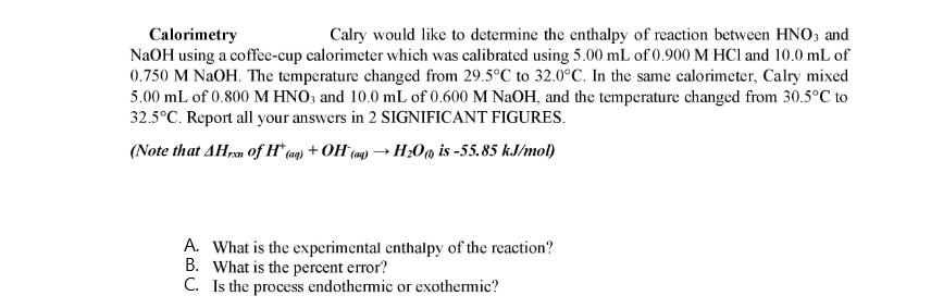 Calorimetry
NaOH using a coffe-cup calorimeter which was calibrated using 5.00 mL of 0.900 M HCl and 10.0 mL of
0.750 M NAOH. The temperature changed from 29.5°C to 32.0°C. In the same calorimeter, Calry mixed
5.00 mL of 0.800 M HNO3 and 10.0 mL of 0.600 M NaOH, and the temperature changed from 30.5°C to
32.5°C. Report all your answers in 2 SIGNIFICANT FIGURES.
Calry would like to determine the enthalpy of reaction between HNO; and
(Note that AHrn of H* (aq) + OH (mg) → H;0m is -55.85 kJ/mol)
A. What is the experimental enthalpy of the reaction?
B. What is the percent error?
C. Is the process endothermic or exothermic?
