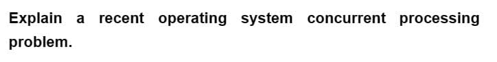 Explain a recent operating system concurrent processing
problem.