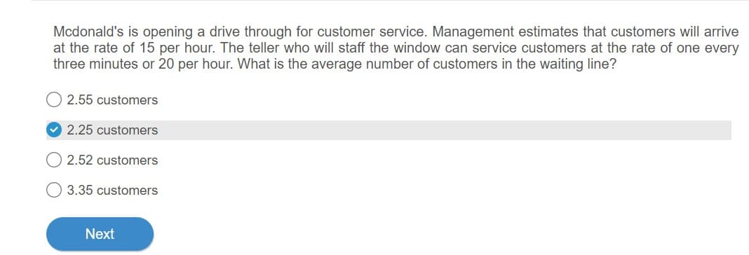 Mcdonald's is opening a drive through for customer service. Management estimates that customers will arrive
at the rate of 15 per hour. The teller who will staff the window can service customers at the rate of one every
three minutes or 20 per hour. What is the average number of customers in the waiting line?
2.55 customers
2.25 customers
2.52 customers
3.35 customers
Next