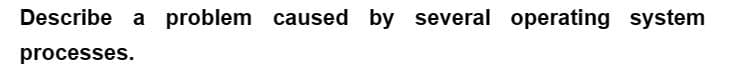 Describe a problem caused by several operating system
processes.