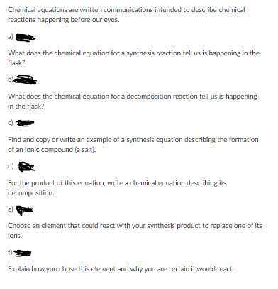 Chemical equations are written communications intended to describe chemical
reactions happening before our eyes.
a).
What does the chemical equation for a synthesis reaction tell us is happening in the
flask?
b)
What does the chemical equation for a decomposition reaction tell us is happening
in the flask?
Find and copy or write an example of a synthesis equation describing the formation
of an ionic compound (a salt).
d)
For the product of this equation, write a chemical equation describing its
decomposition.
e)
Choose an element that could react with your synthesis product to replace one of its
ions.
f)
Explain how you chose this element and why you are certain it would react.