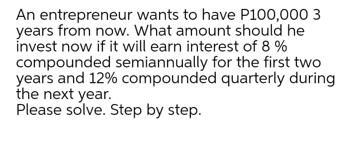 An entrepreneur wants to have P100,00O 3
years from now. What amount should he
invest now if it will earn interest of 8 %
compounded semiannually for the first two
years and 12% compounded quarterly during
the next year.
Please solve. Step by step.
