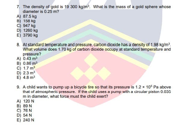 7. The density of gold is 19 300 kg/m³. What is the mass of a gold sphere whose
diameter is 0.25 m?
A) 87.5 kg
B) 158 kg
C) 947 kg
D) 1260 kg
E) 3790 kg
8. At standard temperature and pressure, carbon dioxide has a density of 1.98 kg/m?.
What volume does 1.70 kg of carbon dioxide occupy at standard temperature and
pressure?
A) 0.43 m3
B) 0.86 m3
C) 1.7 m3
D) 2.3 m3
E) 4.8 m3
9. A child wants to pump up a bicycle tire so that its pressure is 1.2 x 105 Pa above
that of atmospheric pressure. If the child uses a pump with a circular piston 0.035
m in diameter, what force must the child exert?
A) 120 N
B) 89 N
C) 76 N
D) 54 N
E) 240 N
