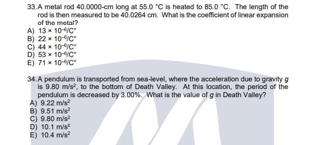 33.A metal rod 40.0000-cm long at 55.0 °C is heated to 85.0 °C. The length of the
rod is then measured to be 40.0264 cm. What is the coefficient of linear expansion
of the metal?
A) 13 x 10-6/C°
B) 22 x 10/C°
C) 44 x 10-6/C°
D) 53 x 10-6/C°
E) 71 x 10-6/C°
34.A pendulum is transported from sea-level, where the acceleration due to gravity g
is 9.80 m/s?, to the bottom of Death Valley. At this location, the period of the
pendulum is decreased by 3.00%. What is the value of g in Death Valley?
A) 9.22 m/s?
B) 9.51 m/s?
C) 9.80 m/s?
D) 10.1 m/s?
E) 10.4 m/s?
