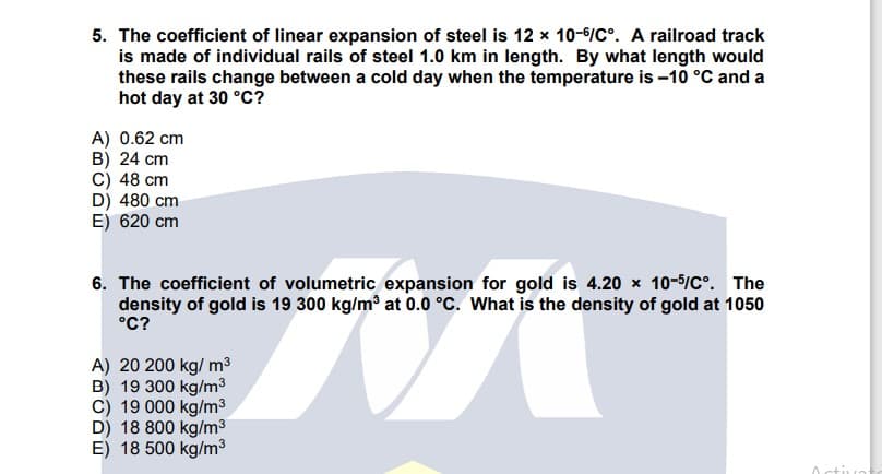 5. The coefficient of linear expansion of steel is 12 x 10-6/C°. A railroad track
is made of individual rails of steel 1.0 km in length. By what length would
these rails change between a cold day when the temperature is -10 °C and a
hot day at 30 °c?
A) 0.62 cm
B) 24 cm
C) 48 cm
D) 480 cm
E) 620 cm
6. The coefficient of volumetric expansion for gold is 4.20 x 10-5/C°. The
density of gold is 19 300 kg/m³ at 0.0 °C. What is the density of gold at 1050
°C?
A) 20 200 kg/ m³
B) 19 300 kg/m3
C) 19 000 kg/m³
D) 18 800 kg/m3
E) 18 500 kg/m³
