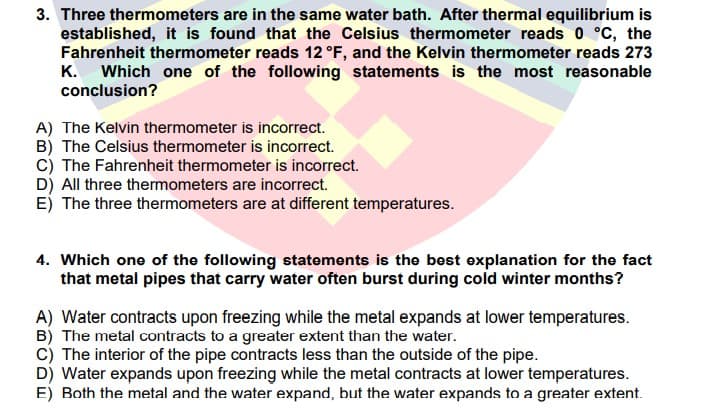 3. Three thermometers are in the same water bath. After thermal equilibrium is
established, it is found that the Celsius thermometer reads 0 °C, the
Fahrenheit thermometer reads 12 °F, and the Kelvin thermometer reads 273
K. Which one of the following statements is the most reasonable
conclusion?
A) The Kelvin thermometer is incorrect.
B) The Celsius thermometer is incorrect.
c) The Fahrenheit thermometer is incorrect.
D) All three thermometers are incorrect.
E) The three thermometers are at different temperatures.
4. Which one of the following statements is the best explanation for the fact
that metal pipes that carry water often burst during cold winter months?
A) Water contracts upon freezing while the metal expands at lower temperatures.
B) The metal contracts to a greater extent than the water.
C) The interior of the pipe contracts less than the outside of the pipe.
D) Water expands upon freezing while the metal contracts at lower temperatures.
E) Both the metal and the water expand, but the water expands to a greater extent.
