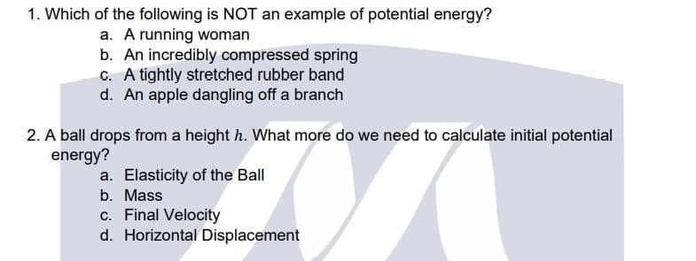 1. Which of the following is NOT an example of potential energy?
a. A running woman
b. An incredibly compressed spring
G. A tightly stretched rubber band
d. An apple dangling off a branch
2. A ball drops from a height h. What more do we need to calculate initial potential
energy?
a. Elasticity of the Ball
b. Mass
c. Final Velocity
d. Horizontal Displacement
