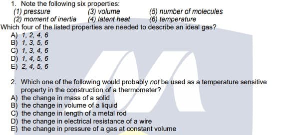 1. Note the following six properties:
(1) pressure
(2) moment of inertia
Which four of the listed properties are needed to describe an ideal gas?
A) 1, 2, 4, 6
B) 1, 3, 5, 6
C) 1, 3, 4, 6
D) 1, 4, 5, 6
E) 2, 4, 5, 6
(3) volume
(4) latent heat
(5) number of molecules
(6) temperature
2. Which one of the following would probably not be used as a temperature sensitive
property in the construction of a thermometer?
A) the change in mass of a solid
B) the change in volume of a liquid
c) the change in length of a metal rod
D) the change in electrical resistance of a wire
E) the change in pressure of a gas at constant volume
