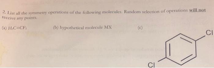 2. List all the symmetry operations of the following molecules. Random selection of operations will not
receive any points.
(a) H₂C=CF,
(b) hypothetical molecule MX
CI
CI