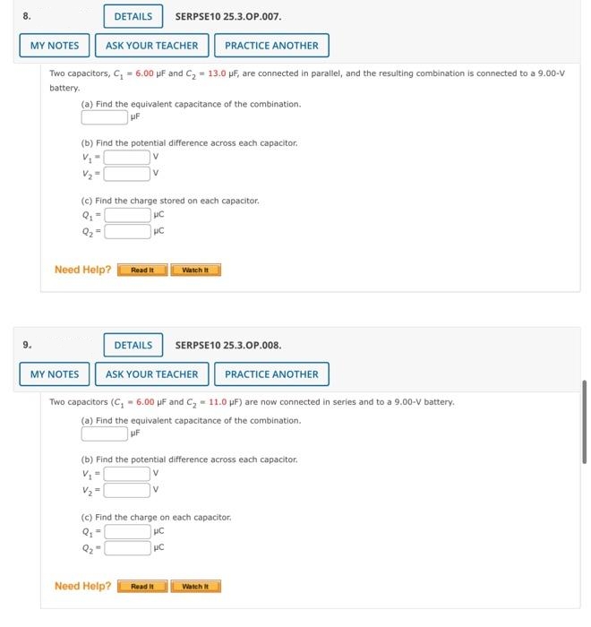 8.
MY NOTES ASK YOUR TEACHER PRACTICE ANOTHER
Two capacitors, C₁ = 6.00 uF and C₂ = 13.0 μF, are connected in parallel, and the resulting combination is connected to a 9.00-V
battery.
9.
(a) Find the equivalent capacitance of the combination.
UF
DETAILS SERPSE10 25.3.OP.007.
(b) Find the potential difference across each capacitor.
V₁=
V₂=
(c) Find the charge stored on each capacitor.
UC
pc
Q₂
Need Help?
Read It
DETAILS
MY NOTES ASK YOUR TEACHER
Two capacitors (C₁ - 6.00 μF and C₂ = 11.0 μF) are now connected in series and to a 9.00-V battery.
(a) Find the equivalent capacitance of the combination.
UF
Need Help?
Watch It
SERPSE10 25.3.OP.008.
(b) Find the potential difference across each capacitor.
Read It
V₂2=
(c) Find the charge on each capacitor.
Q₁ =
UC
μC
Q2
PRACTICE ANOTHER
Watch It