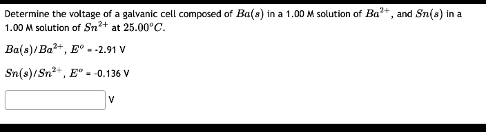 Determine the voltage of a galvanic cell composed of Ba(s) in a 1.00 M solution of Ba²+, and Sn(s) in a
1.00 M solution of Sn²+ at 25.00°C.
Ba(s)/Ba²+, Eº = -2.91 V
Sn(s)/Sn²+, Eº = -0.136 V