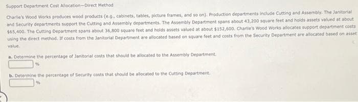 Support Department Cost Allocation-Direct Method:
Charlie's Wood Works produces wood products (e.g., cabinets, tables, picture frames, and so on). Production departments include Cutting and Assembly. The Janitorial
and Security departments support the Cutting and Assembly departments. The Assembly Department spans about 43,200 square feet and holds assets valued at about
$65,400. The Cutting Department spans about 36,800 square feet and holds assets valued at about $152,600. Charlie's Wood Works allocates support department costs
using the direct method. If costs from the Janitorial Department are allocated based on square feet and costs from the Security Department are allocated based on asset
value.
a. Determine the percentage of Janitorial costs that should be allocated to the Assembly Department.
b. Determine the percentage of Security costs that should be allocated to the Cutting Department.
%