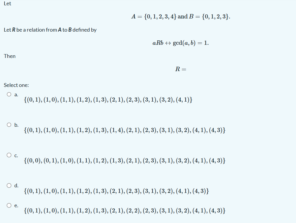 Let
Let R be a relation from A to B defined by
Then
Select one:
O a.
O b.
O d.
A = {0, 1, 2, 3, 4} and B = {0, 1, 2, 3}.
aRb ↔ gcd(a, b) = 1.
R =
{(0, 1), (1, 0), (1, 1), (1, 2), (1, 3), (2, 1), (2, 3), (3, 1), (3, 2), (4,1)}
{(0, 1), (1, 0), (1, 1), (1, 2), (1, 3), (1, 4), (2, 1), (2, 3), (3, 1), (3, 2), (4, 1), (4, 3)}
{(0, 0), (0, 1), (1, 0), (1, 1), (1, 2), (1, 3), (2, 1), (2, 3), (3, 1), (3, 2), (4, 1), (4, 3)}
{(0, 1), (1, 0), (1, 1), (1, 2), (1, 3), (2, 1), (2, 3), (3, 1), (3, 2), (4, 1), (4,3)}
O e.
{(0, 1), (1, 0), (1, 1), (1, 2), (1, 3), (2, 1), (2, 2), (2, 3), (3, 1), (3, 2), (4, 1), (4, 3)}