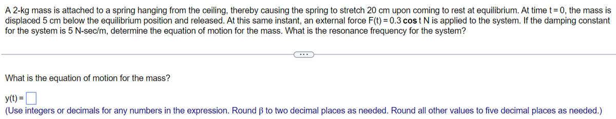 A 2-kg mass is attached to a spring hanging from the ceiling, thereby causing the spring to stretch 20 cm upon coming to rest at equilibrium. At time t=0, the mass is
displaced 5 cm below the equilibrium position and released. At this same instant, an external force F(t) = 0.3 cos t N is applied to the system. If the damping constant
for the system is 5 N-sec/m, determine the equation of motion for the mass. What is the resonance frequency for the system?
What is the equation of motion for the mass?
y(t) =
(Use integers or decimals for any numbers in the expression. Round ẞ to two decimal places as needed. Round all other values to five decimal places as needed.)