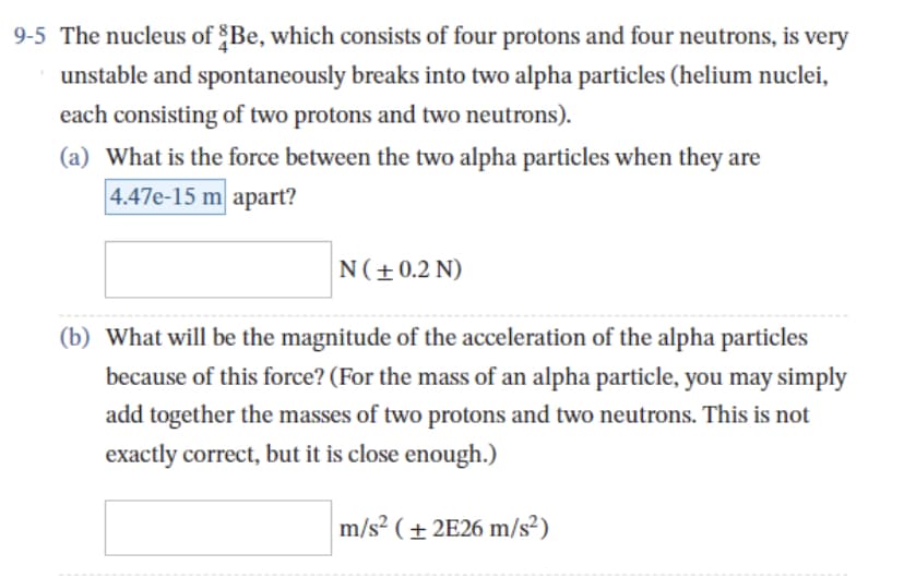 9-5 The nucleus of Be, which consists of four protons and four neutrons, is very
unstable and spontaneously breaks into two alpha particles (helium nuclei,
each consisting of two protons and two neutrons).
(a) What is the force between the two alpha particles when they are
4.47e-15 m apart?
N (± 0.2 N)
(b) What will be the magnitude of the acceleration of the alpha particles
because of this force? (For the mass of an alpha particle, you may simply
add together the masses of two protons and two neutrons. This is not
exactly correct, but it is close enough.)
m/s² (+2E26 m/s²)