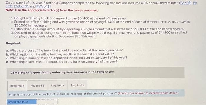 On January 1 of this year, Skamania Company completed the following transactions (assume a 8% annual interest rate): (FV of $1. PV
of $1. EVA of $1, and PVA of $1)
Note: Use the appropriate factor(s) from the tables provided.
a. Bought a delivery truck and agreed to pay $61,400 at the end of three years.
b. Rented an office building and was given the option of paying $11,400 at the end of each of the next three years or paying
$30,000 immediately.
c. Established a savings account by depositing a single amount that will increase to $92,800 at the end of seven years.
d. Decided to deposit a single sum in the bank that will provide 8 equal annual year-end payments of $41,400 to a retired
employee (payments starting December 31 of this year).
Required:
a. What is the cost of the truck that should be recorded at the time of purchase?
b. Which option for the office building results in the lowest present value?
c. What single amount must be deposited in this account on January 1 of this year?
d. What single sum must be deposited in the bank on January 1 of this year?
Complete this question by entering your answers in the tabs below.
Required a
Required b
Required d
What is the cost of the truck that should be recorded at the time of purchase? (Round your answer to nearest whole dollar.)
Cost of the truck
Required c
k……………………….