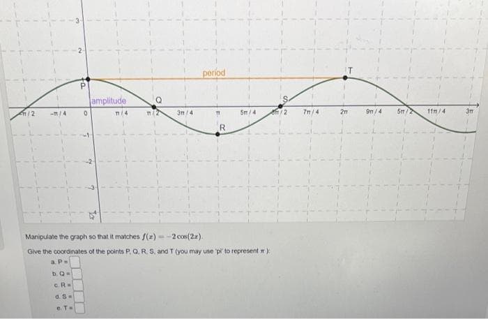 1/2
-1/4
P
0
amplitude
11/4
TT/2
3/4
period
11
R
5m/4
Manipulate the graph so that it matches f(x)=-2 cos(2x).
Give the coordinates of the points P, Q, R, S, and T (you may use 'pi to represent):
a. P =
b. Q=
C.R=
d. S
e. T=
11/2
7m/4
2m
9m/4
5m/2
11m/4
3m