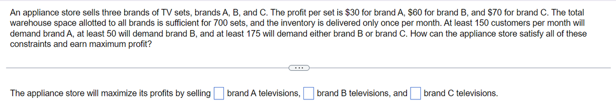 An appliance store sells three brands of TV sets, brands A, B, and C. The profit per set is $30 for brand A, $60 for brand B, and $70 for brand C. The total
warehouse space allotted to all brands is sufficient for 700 sets, and the inventory is delivered only once per month. At least 150 customers per month will
demand brand A, at least 50 will demand brand B, and at least 175 will demand either brand B or brand C. How can the appliance store satisfy all of these
constraints and earn maximum profit?
The appliance store will maximize its profits by selling
brand A televisions,
brand B televisions, and
brand C televisions.