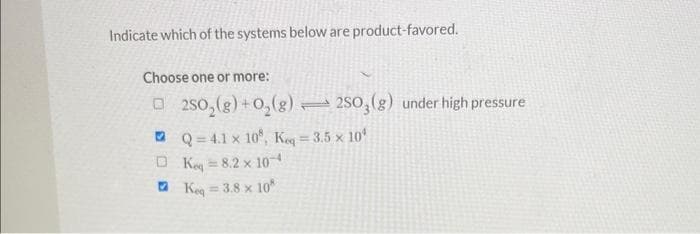 Indicate which of the systems below are product-favored.
Choose one or more:
250₂(g) + O₂(g)2SO3(g) under high pressure
Q=4.1 x 10, Keq=3.5 x 10
Keq = 8.2 x 10-4
Keq = 3.8 x 10