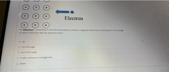 Electron
An electron is travelling to the left and enters a uniform magnetic field that is pointing out of the page.
In which direction will the electron turn?
O UP
O into the page
O Out of the page
O It will continue in a straight line.
O Down