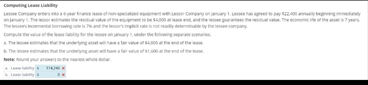 Computing Lease Liability
Lessee Company enters into a 5-year finance lease of non-specialized equipment with Lessor Company on January 1. Lessee has agreed to pay $22,400 annually beginning immediately
on January 1. The lessor estimates the residual value of the equipment to be $4,000 at lease end, and the lessee guarantees the residual value. The economic life of the asset is 7 years.
The lessee's incremental borrowing rate is 7% and the lessor's implicit rate is not readily determinable by the lessee company.
Compute the value of the lease liability for the lessee on January 1, under the following separate scenarios.
a. The lessee estimates that the underlying asset will have a fair value of $4,000 at the end of the lease.
b. The lessee estimates that the underlying asset will have a fair value of $1,600 at the end of the lease.
Note: Round your answers to the nearest whole dollar.
a. Lease liability $
b. Lease lability $
114,240 x
0x