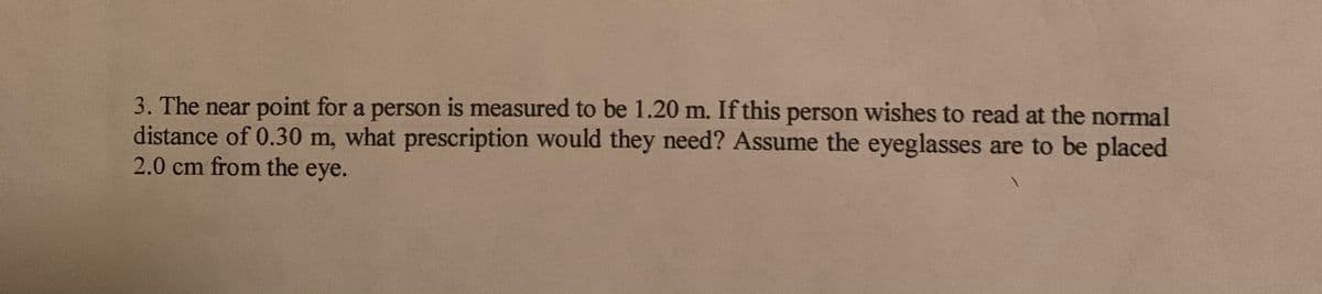 3. The near point for a person is measured to be 1.20 m. If this person wishes to read at the normal
distance of 0.30 m, what prescription would they need? Assume the eyeglasses are to be placed
2.0 cm from the eye.
