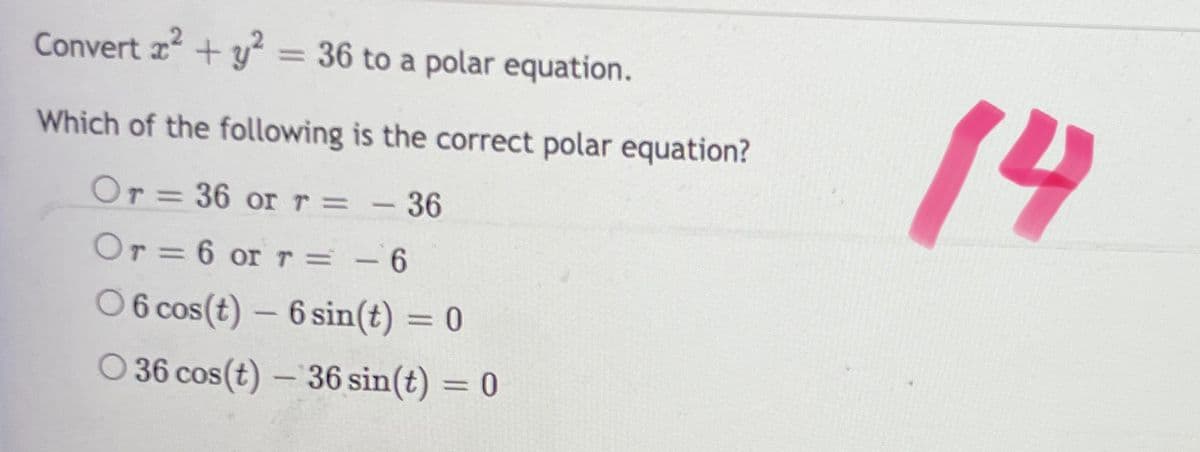 .2
Convert +y = 36 to a polar equation.
%3D
14
Which of the following is the correct polar equation?
Or = 36 or r= - 36
Or = 6 or r= - 6
O 6 cos(t) – 6 sin(t) = 0
O 36 cos(t) – 36 sin(t) = 0
