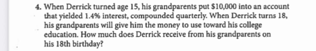 4. When Derrick turned age 15, his grandparents put $10,000 into an account
that yielded 1.4% interest, compounded quarterly. When Derrick turns 18,
his grandparents will give him the money to use toward his college
education. How much does Derrick receive from his grandparents on
his 18th birthday?
