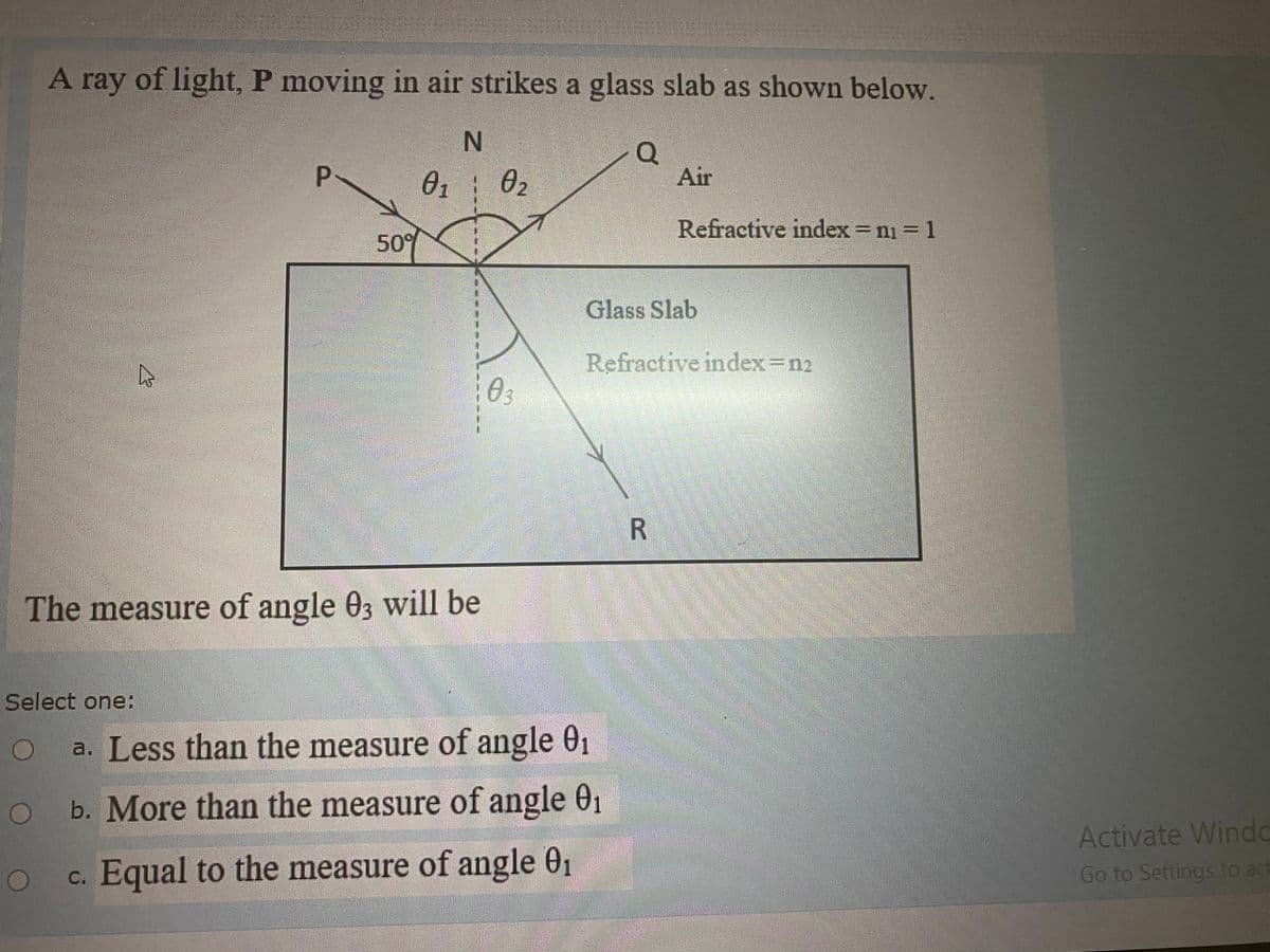 A ray of light, P moving in air strikes a glass slab as shown below.
Q
Air
P.
01
02
Refractive index ni 1
50%
Glass Slab
Refractive index=n2
03
The measure of angle 03 will be
Select one:
a. Less than the measure of angle 01
b. More than the measure of angle 01
Activate Windo
c. Equal to the measure of angle 01
Go to Settings to act
