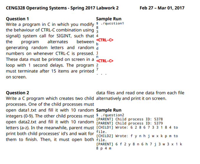 CENG328 Operating Systems - Spring 2017 Labwork 2
Feb 27 - Mar 01, 2017
Question 1
Write a program in C in which you modify $ ./9uestion1
the behaviour of CTRL-C combination using 3
signal() system call for SIGINT, such that 4
the
Sample Run
8
<CTRL-
program
alternates
between
b
generating random letters and random a
numbers on whenever CTRL-C is pressed. j
These data must be printed on screen in a <CTRL-C>
loop with 1 second delays. The program 2
must terminate after 15 items are printed
on screen.
Question 2
Write a C program which creates two child alternatively and print it on screen.
processes. One of the child processes must
open data1.txt and fill it with 10 random Sample Run
integers (0-9). The other child process must $/gquestion2
open data2.txt and fill it with 10 random [PARENT] Child process ID: 5379
letters (a-z). In the meanwhile, parent must [CHILD1] Wrote: 6 2 8 6 7 3 3 1 8 4 to
print both child processes' id's and wait for
them to finish. Then, it must open both file.
data files and read one data from each file
[PARENT] Child process ID: 5378
file.
[CHILD2] Wrote: fynhjw xk p m to
[PARENT] 6 f 2 y 8 n 6 h 7 j 3 w 3 x 1 k
8 p 4 m
