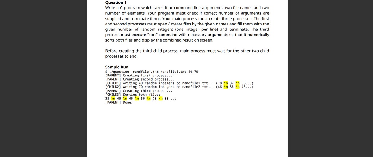 Question 1
Write a C program which takes four command line arguments: two file names and two
number of elements. Your program must check if correct number of arguments are
supplied and terminate if not. Your main process must create three processes: The first
and second processes must open / create files by the given names and fill them with the
given number of random integers (one integer per line) and terminate. The third
process must execute "sort" command with necessary arguments so that it numerically
sorts both files and display the combined result on screen.
Before creating the third child process, main process must wait for the other two child
processes to end.
Sample Run
$ ./question1 randfile1.txt randfile2.txt 40 70
[PARENT] Creating first process...
[PARENT] Creating second process...
[CHILD1] Writing 40 random integers to randfile1.txt... (78 \n 32 \n 56...)
[CHILD2] Writing 70 random integers to randfile2.txt... (46 \n 88 \n 45...)
[PARENT] Creating third process..
[CHILD3] Sorting both files:
32 \n 45 \n 46 in 56 \n 78 \n 88
[PARENT] Done.
