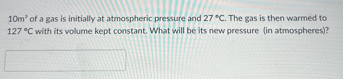 10m³ of a gas is initially at atmospheric pressure and 27 °C. The gas is then warmed to
127 °C with its volume kept constant. What will be its new pressure (in atmospheres)?