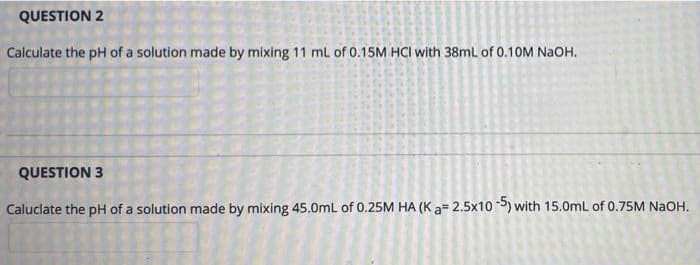 QUESTION 2
Calculate the pH of a solution made by mixing 11 mL of 0.15M HCI with 38ml of 0.10M NaOH.
QUESTION 3
Caluclate the pH of a solution made by mixing 45.0mL of 0.25M HA (K a= 2.5x10 ) with 15.0mL of 0.75M NaOH.
