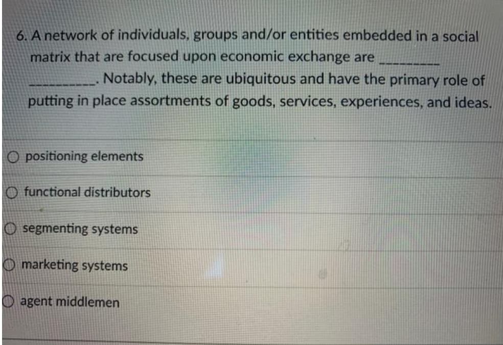 6. A network of individuals, groups and/or entities embedded in a social
matrix that are focused upon economic exchange are
Notably, these are ubiquitous and have the primary role of
putting in place assortments of goods, services, experiences, and ideas.
O positioning elements
O functional distributors
O segmenting systems
O marketing systems
agent middlemen
