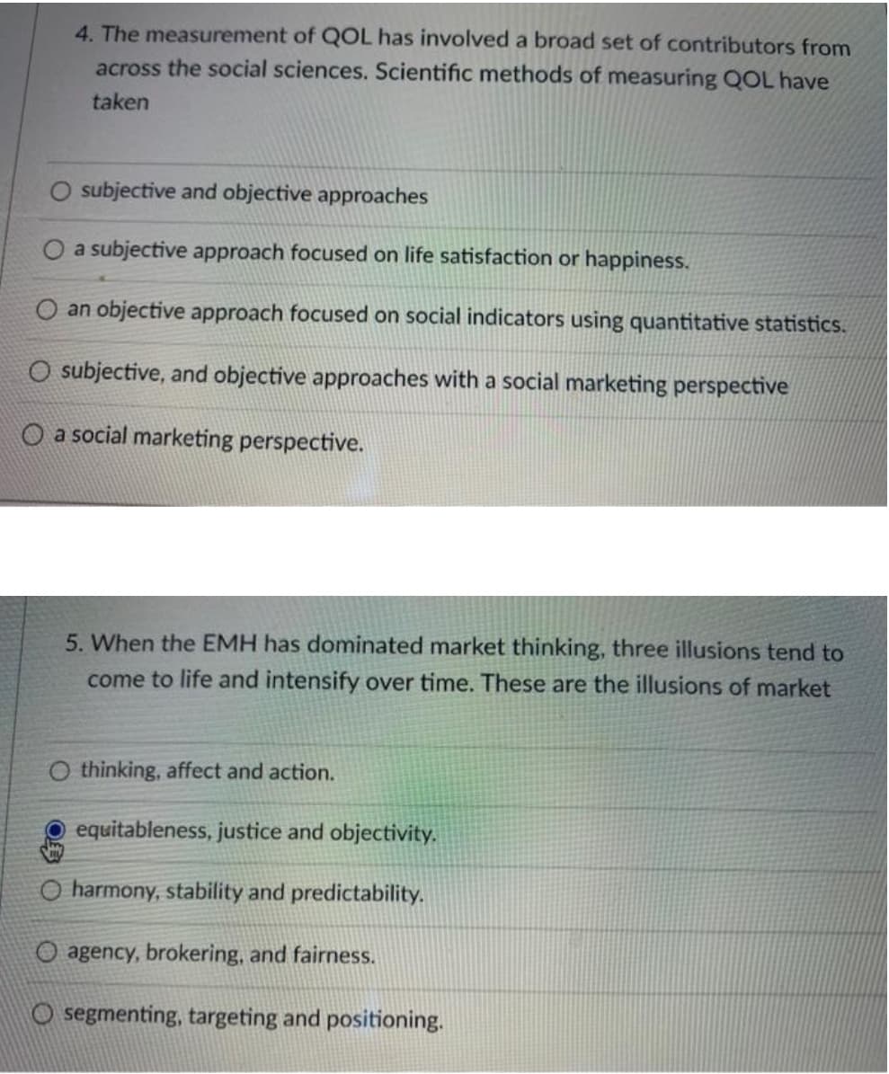 4. The measurement of QOL has involved a broad set of contributors from
across the social sciences. Scientific methods of measuring QOL have
taken
O subjective and objective approaches
O a subjective approach focused on life satisfaction or happiness.
O an objective approach focused on social indicators using quantitative statistics.
O subjective, and objective approaches with a social marketing perspective
a social marketing perspective.
5. When the EMH has dominated market thinking, three illusions tend to
come to life and intensify over time. These are the illusions of market
O thinking, affect and action.
equitableness, justice and objectivity.
O harmony, stability and predictability.
O agency, brokering, and fairness.
segmenting, targeting and positioning.
