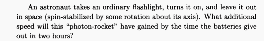 An astronaut takes an ordinary flashlight, turns it on, and leave it out
in space (spin-stabilized by some rotation about its axis). What additional
speed will this “photon-rocket" have gained by the time the batteries give
out in two hours?
