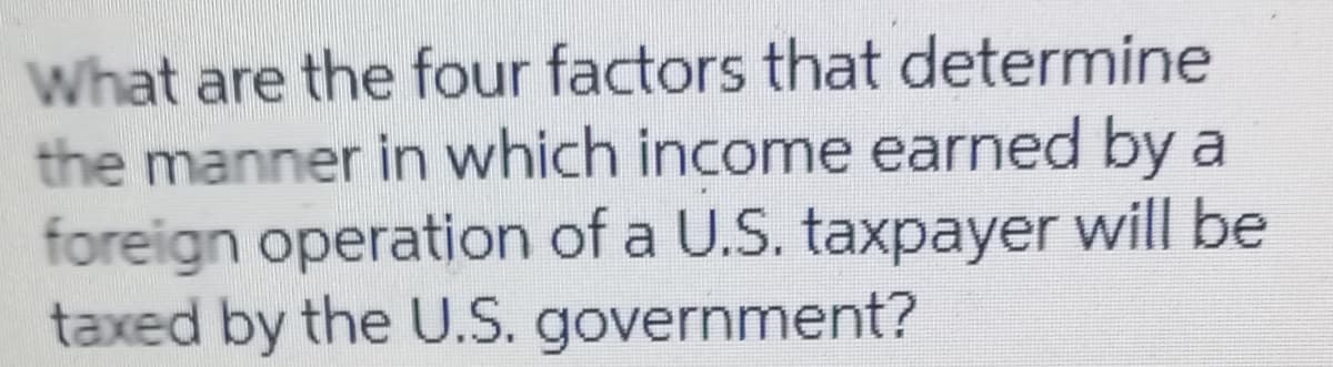 What are the four factors that determine
the manner in which income earned by a
foreign operation of a U.S. taxpayer will be
taxed by the U.S. government?
