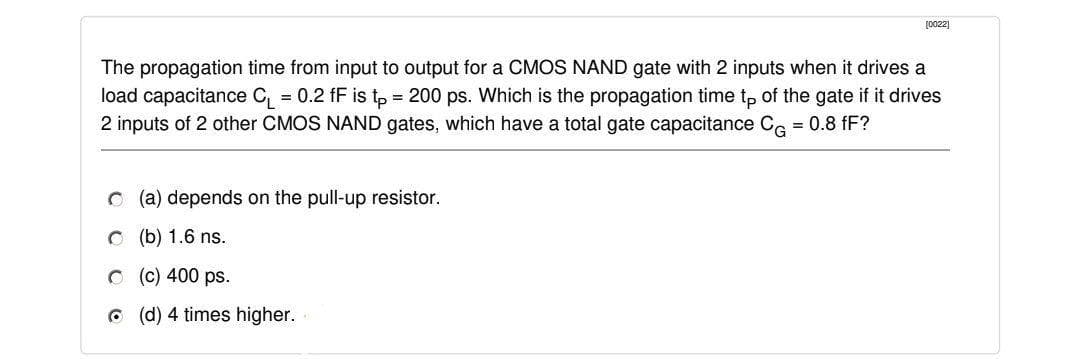 [0022]
The propagation time from input to output for a CMOS NAND gate with 2 inputs when it drives a
load capacitance C, = 0.2 fF is tp = 200 ps. Which is the propagation time tp of the gate if it drives
2 inputs of 2 other CMOS NAND gates, which have a total gate capacitance Ce = 0.8 fF?
%3D
O (a) depends on the pull-up resistor.
O (b) 1.6 ns.
O (c) 400 ps.
6 (d) 4 times higher.
