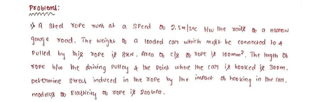 Problems:
> A Sreel TOPC suns a
a SPeed
0o 2. Sm sec blw the saile o a naow
gowge road. The weight Ob a looded can which must be connecred to 4
Pulled by thig rope ig 8Kn. Asea 06 cle ob SOpe i 100mm?. The lengh Ob
sope blw Ihe driving Pulley 4 the Point whene he can ig hooked ig 30om.
Derermine sbres induced in Ihe dope by he imPoct 06
hoo king
in the (on.
mod olu8 o Elajhiciny ob 3ope iz 200 GPa.
