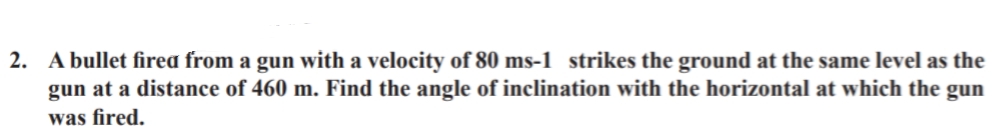 2. A bullet firea from a gun with a velocity of 80 ms-1 strikes the ground at the same level as the
gun at a distance of 460 m. Find the angle of inclination with the horizontal at which the gun
was fired.
