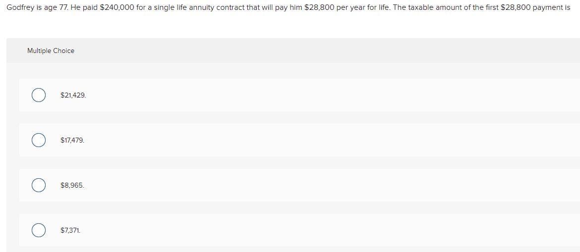 Godfrey is age 77. He paid $240,000 for a single life annuity contract that will pay him $28,800 per year for life. The taxable amount of the first $28,800 payment is
Multiple Choice
$21,429,
$17,479.
$8,965.
$7,371.
