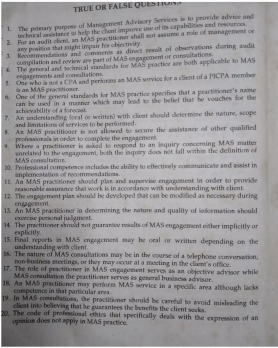 TRUE OR FALSE QUESTIONS
1. The primary purpose of Management Advisory Services is to provide advice and
technical assistance to help the client improve use of its capabilities and resources.
2. For an audit client, an MAS practitioner shall not assume a role of management or
any position that might impair his objectivity.
3. Recommendations and comments as direct result of observations during audit
compilation and review are part of MAS engagement or consultations.
4. The general and technical standards for MAS practice are both applicable to MAS
engagements and consultations.
5. One who is not a CPA and performs an MAS service for a client of a PICPA member
is an MAS practitioner.
6. One of the general standards for MAS practice specifies that a practitioner's name
can be used in a manner which may lead to the belief that he vouches for the
achievability of a forecast.
7.
An understanding (oral or written) with client should determine the nature, scope
and limitations of services to be performed.
8. An MAS practitioner is not allowed to secure the assistance of other qualified
professionals in order to complete the engagement.
9. Where a practitioner is asked to respond to an inquiry concerning MAS matter
unrelated to the engagement, both the inquiry does not fall within the definition of
MAS consultation.
10. Professional competence includes the ability to effectively communicate and assist in
implementation of recommendations.
11. An MAS practitioner should plan and supervise engagement in order to provide
reasonable assurance that work is in accordance with understanding with client.
12. The engagement plan should be developed that can be modified as necessary during
engagement.
13. An MAS practitioner in determining the nature and quality of information should
exercise personal judgment.
14. The practitioner should not guarantee results of MAS engagement either implicitly or
explicitly.
15. Final reports in MAS engagement may be oral or written depending on the
understanding with client.
16. The nature of MAS consultations may be in the course of a telephone conversation,
non-business meetings, or they may occur at a meeting in the client's office.
17. The role of practitioner in MAS engagement serves as an objective advisor while
MAS consultation the practitioner serves as general business advisor.
18. An MAS practitioner may perform MAS service in a specific area although lacks
competence in that particular area.
19. In MAS consultations, the practitioner should be careful to avoid misleading the
client into believing that he guarantees the benefits the client seeks.
20. The code of professional ethics that specifically deals with the expression of an
opinion does not apply in MAS practice.
