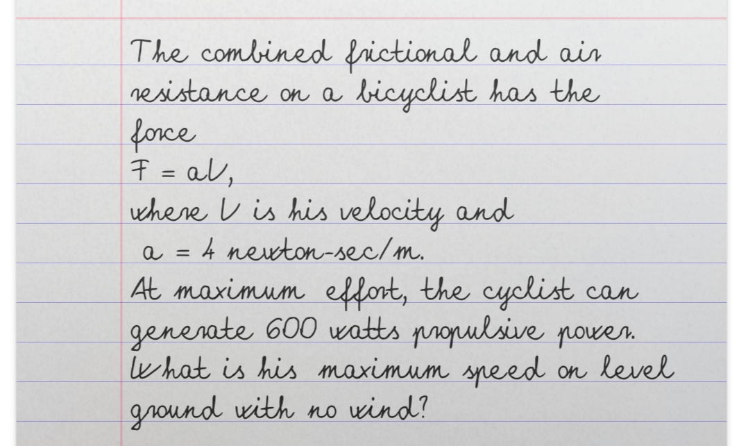 The combined frictional and air
nesistance on a bicyclist has the
force
7 = al,
where V is his velocity and
a = 4 newton-sec/m.
At maximum effort, the cyclist can
generate 600 watts propulsive poven.
what is his maximum speed on level
ground with no wind?
