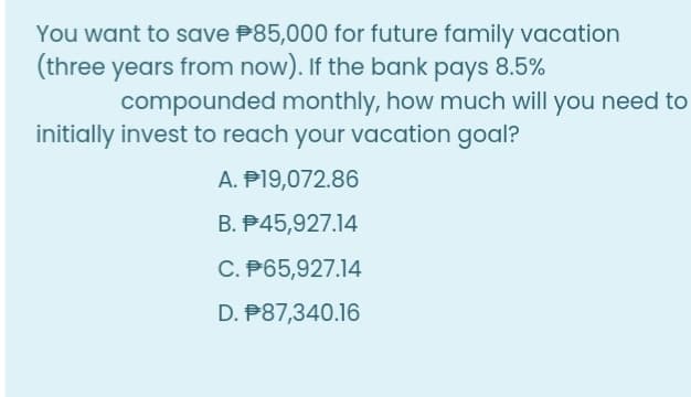 You want to save P85,000 for future family vacation
(three years from now). If the bank pays 8.5%
compounded monthly, how much will you need to
initially invest to reach your vacation goal?
A. P19,072.86
B. P45,927.14
C. P65,927.14
D. P87,340.16
