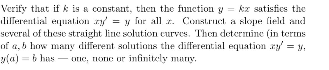 Verify that if k is a constant, then the function y = kx satisfies the
differential equation xy' = y for all x. Construct a slope field and
several of these straight line solution curves. Then determine (in terms
b how many different solutions the differential equation xy' = y,
= b has one, none or infinitely many.
of
a,
y(a)