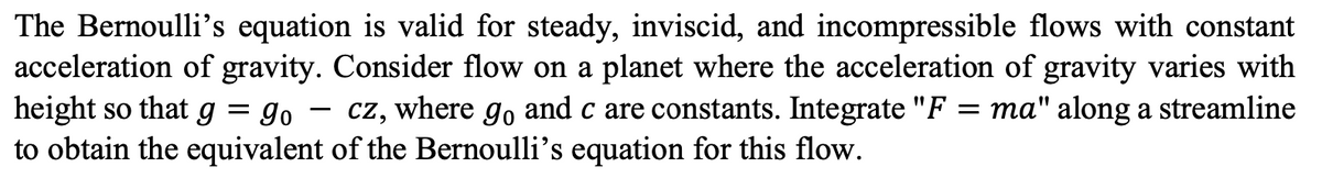 The Bernoulli's equation is valid for steady, inviscid, and incompressible flows with constant
acceleration of gravity. Consider flow on a planet where the acceleration of gravity varies with
height so that g = go cz, where go and c are constants. Integrate "F = ma" along a streamline
-
to obtain the equivalent of the Bernoulli's equation for this flow.